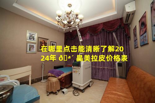 在哪里点击能清晰了解2024年 🪴 晶美拉皮价格表
